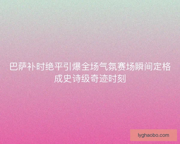 巴萨补时绝平引爆全场气氛赛场瞬间定格成史诗级奇迹时刻