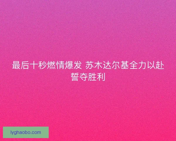 最后十秒燃情爆发 苏木达尔基全力以赴誓夺胜利 最后十秒燃情爆发 苏木达尔基全力以赴誓夺胜利