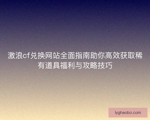 激浪cf兑换网站全面指南助你高效获取稀有道具福利与攻略技巧 激浪cf兑换网站全面指南助你高效获取稀有道具福利与攻略技巧