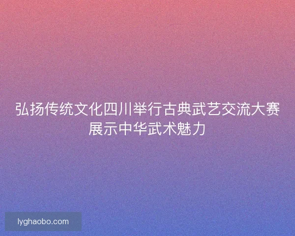 弘扬传统文化四川举行古典武艺交流大赛展示中华武术魅力 弘扬传统文化四川举行古典武艺交流大赛展示中华武术魅力