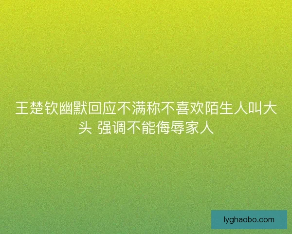 王楚钦幽默回应不满称不喜欢陌生人叫大头 强调不能侮辱家人 王楚钦幽默回应不满称不喜欢陌生人叫大头 强调不能侮辱家人