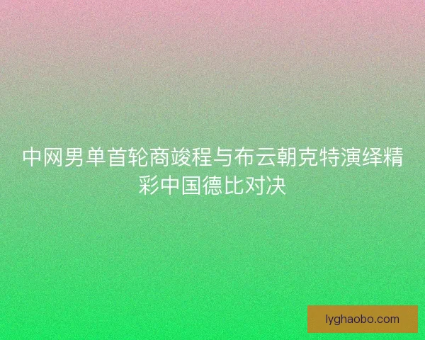中网男单首轮商竣程与布云朝克特演绎精彩中国德比对决 中网男单首轮商竣程与布云朝克特演绎精彩中国德比对决