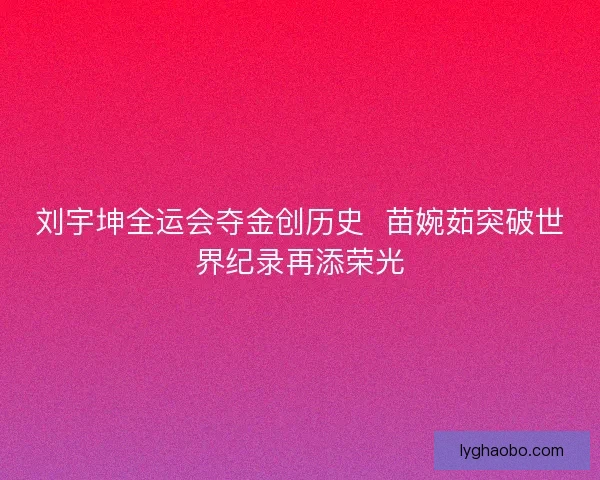 刘宇坤全运会夺金创历史 苗婉茹突破世界纪录再添荣光 刘宇坤全运会夺金创历史 苗婉茹突破世界纪录再添荣光