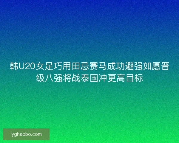 韩U20女足巧用田忌赛马成功避强如愿晋级八强将战泰国冲更高目标