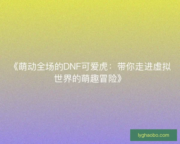《萌动全场的DNF可爱虎:带你走进虚拟世界的萌趣冒险》 《萌动全场的DNF可爱虎:带你走进虚拟世界的萌趣冒险》