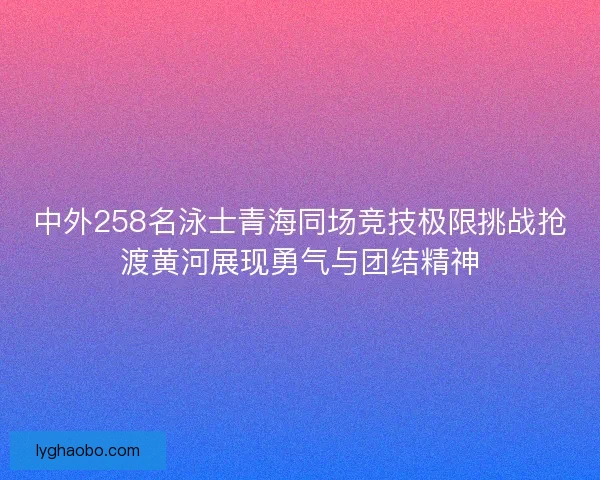 中外258名泳士青海同场竞技极限挑战抢渡黄河展现勇气与团结精神