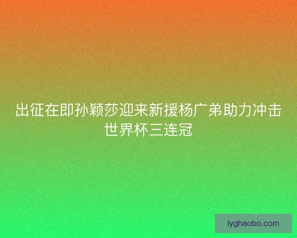 出征在即孙颖莎迎来新援杨广弟助力冲击世界杯三连冠 出征在即孙颖莎迎来新援杨广弟助力冲击世界杯三连冠