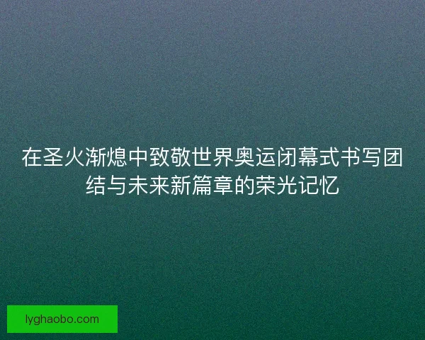 在圣火渐熄中致敬世界奥运闭幕式书写团结与未来新篇章的荣光记忆