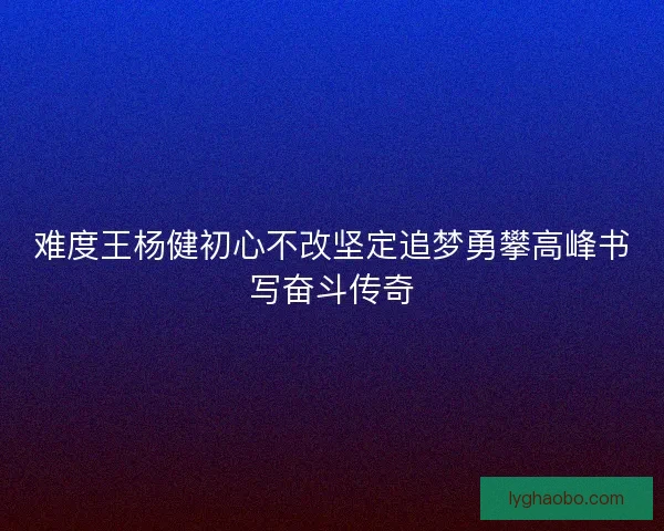 难度王杨健初心不改坚定追梦勇攀高峰书写奋斗传奇 难度王杨健初心不改坚定追梦勇攀高峰书写奋斗传奇