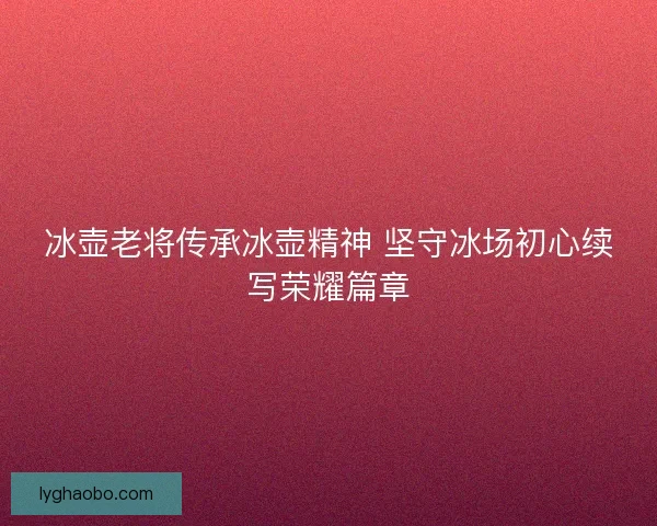冰壶老将传承冰壶精神 坚守冰场初心续写荣耀篇章 冰壶老将传承冰壶精神 坚守冰场初心续写荣耀篇章