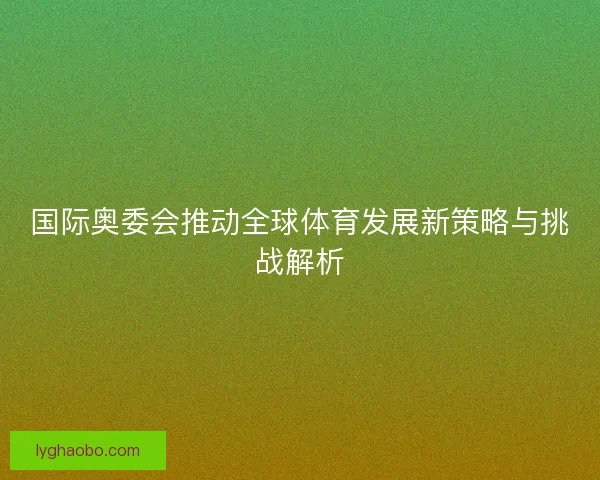 国际奥委会推动全球体育发展新策略与挑战解析 国际奥委会推动全球体育发展新策略与挑战解析