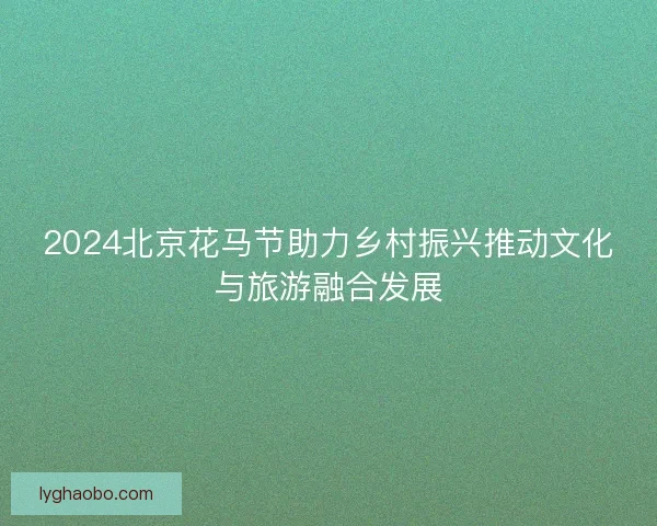 2024北京花马节助力乡村振兴推动文化与旅游融合发展 2024北京花马节助力乡村振兴推动文化与旅游融合发展