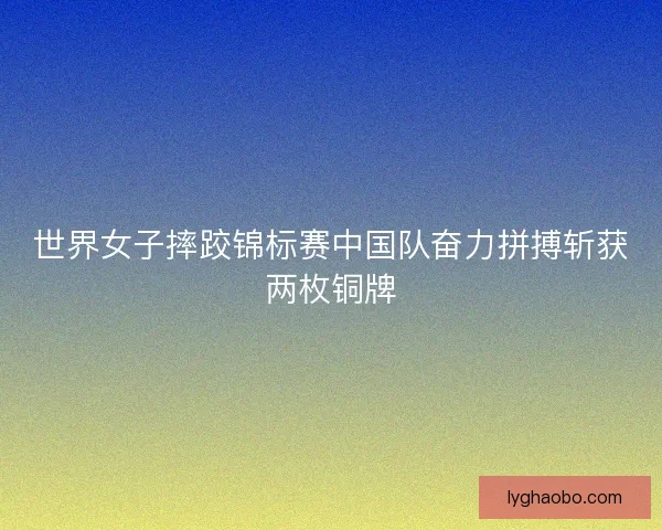 世界女子摔跤锦标赛中国队奋力拼搏斩获两枚铜牌 世界女子摔跤锦标赛中国队奋力拼搏斩获两枚铜牌