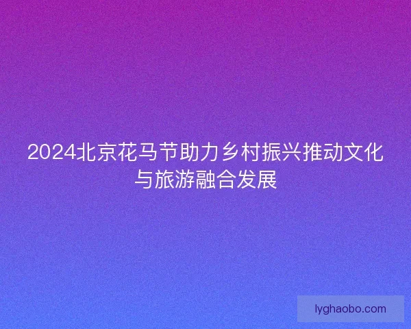 2024北京花马节助力乡村振兴推动文化与旅游融合发展