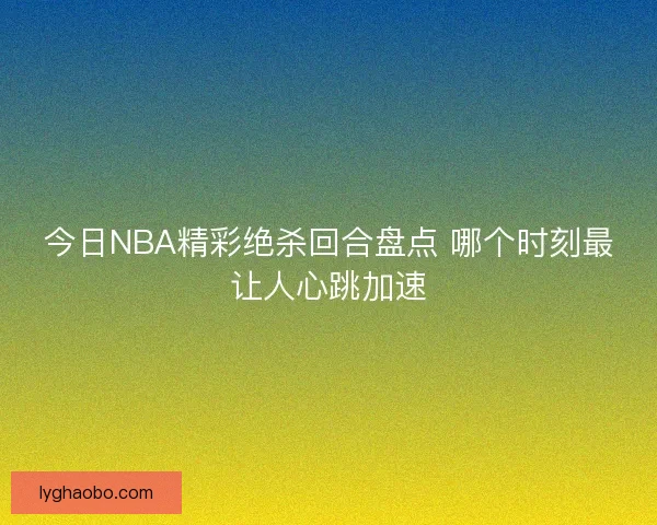 今日NBA精彩绝杀回合盘点 哪个时刻最让人心跳加速